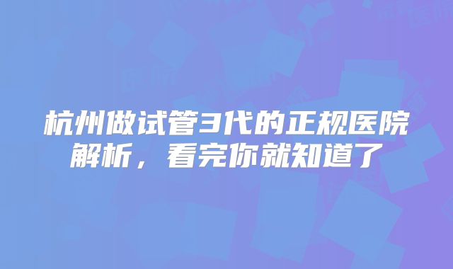 杭州做试管3代的正规医院解析,看完你就知道了