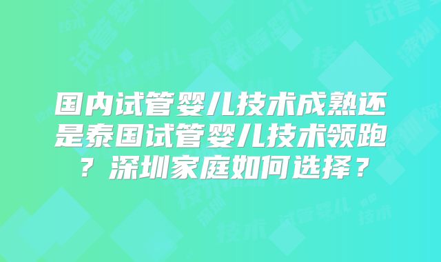 国内试管婴儿技术成熟还是泰国试管婴儿技术领跑?深圳家庭如何选择?