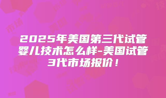 2025年美国第三代试管婴儿技术怎么样-美国试管3代市场报价!