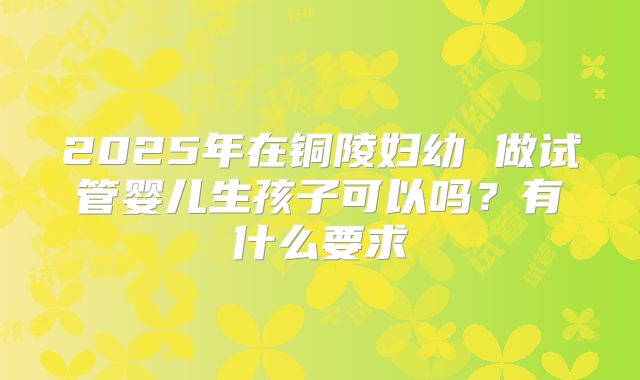 2025年在铜陵妇幼 做试管婴儿生孩子可以吗?有什么要求