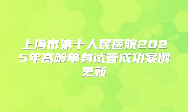 上海市第十人民医院2025年高龄单身试管成功案例更新