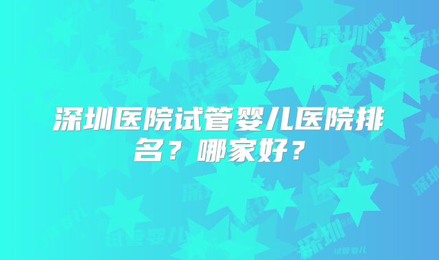 深圳医院试管婴儿医院排名?哪家好?