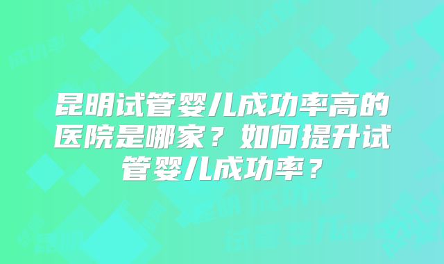 昆明试管婴儿成功率高的医院是哪家？如何提升试管婴儿成功率？