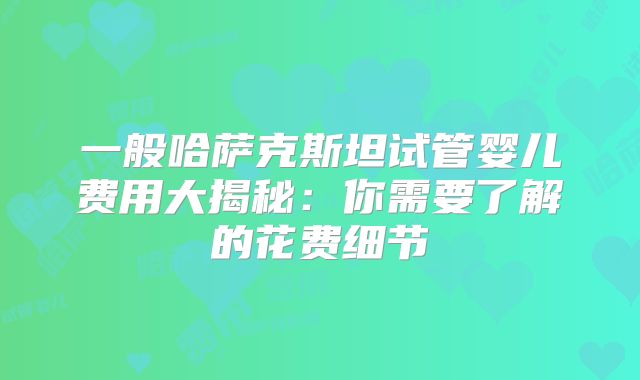 一般哈萨克斯坦试管婴儿费用大揭秘：你需要了解的花费细节
