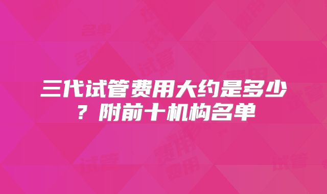 三代试管费用大约是多少?附前十机构名单