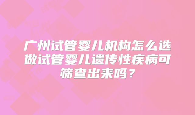 广州试管婴儿机构怎么选做试管婴儿遗传性疾病可筛查出来吗?
