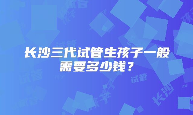 长沙三代试管生孩子一般需要多少钱?