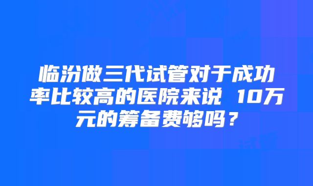 临汾做三代试管对于成功率比较高的医院来说 10万元的筹备费够吗?