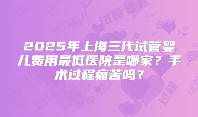 2025年上海三代试管婴儿费用最低医院是哪家?手术过程痛苦吗?