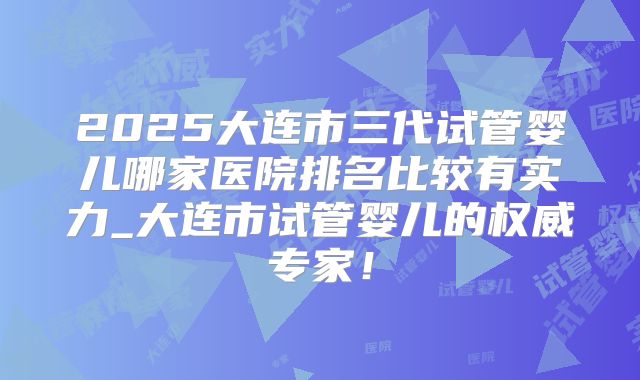 2025大连市三代试管婴儿哪家医院排名比较有实力_大连市试管婴儿的权威专家!