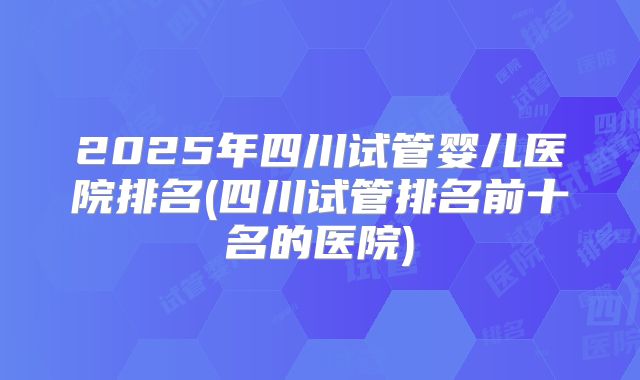 2025年四川试管婴儿医院排名(四川试管排名前十名的医院)