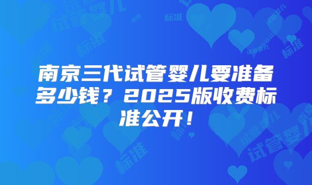 南京三代试管婴儿要准备多少钱？2025版收费标准公开！