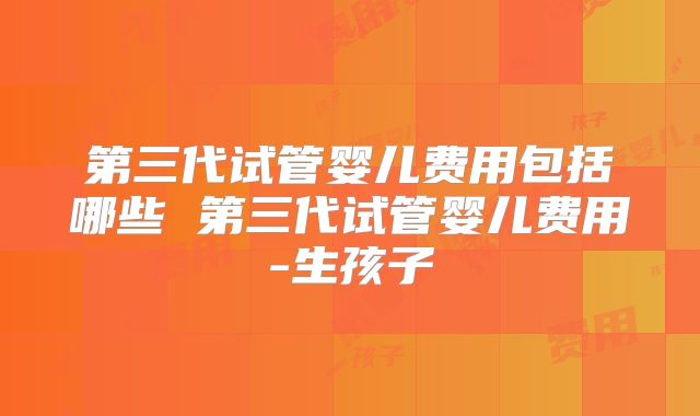 第三代试管婴儿费用包括哪些 第三代试管婴儿费用-生孩子