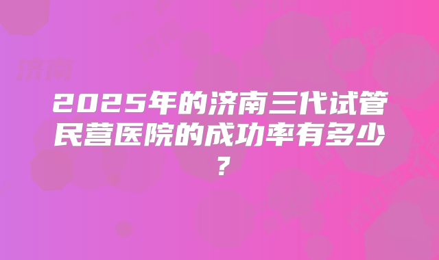 2025年的济南三代试管民营医院的成功率有多少？