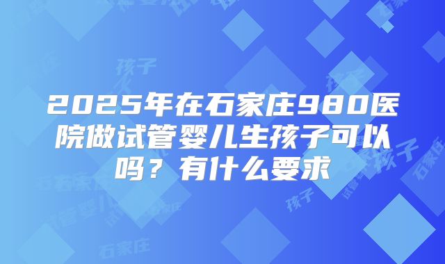 2025年在石家庄980医院做试管婴儿生孩子可以吗?有什么要求