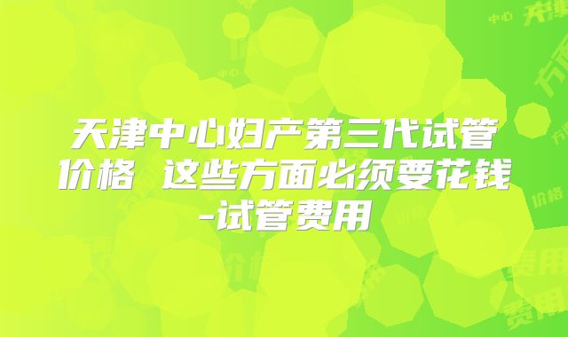 天津中心妇产第三代试管价格 这些方面必须要花钱-试管费用