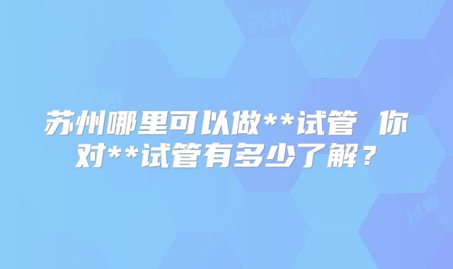苏州哪里可以做**试管 你对**试管有多少了解？