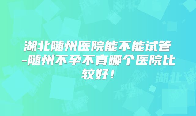 湖北随州医院能不能试管-随州不孕不育哪个医院比较好!