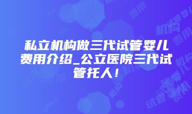 私立机构做三代试管婴儿费用介绍_公立医院三代试管托人!