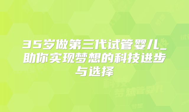 35岁做第三代试管婴儿_助你实现梦想的科技进步与选择