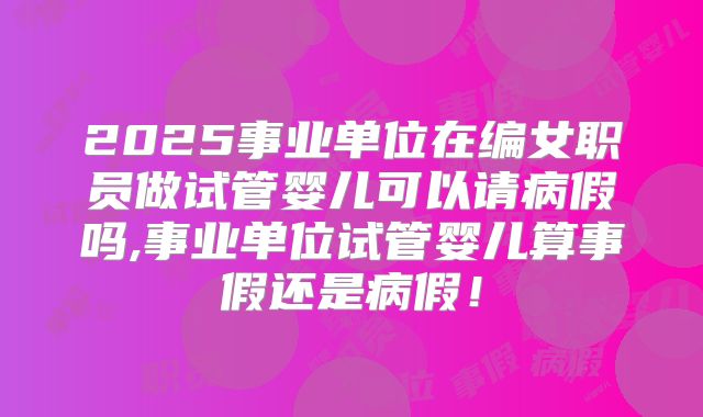 2025事业单位在编女职员做试管婴儿可以请病假吗,事业单位试管婴儿算事假还是病假!