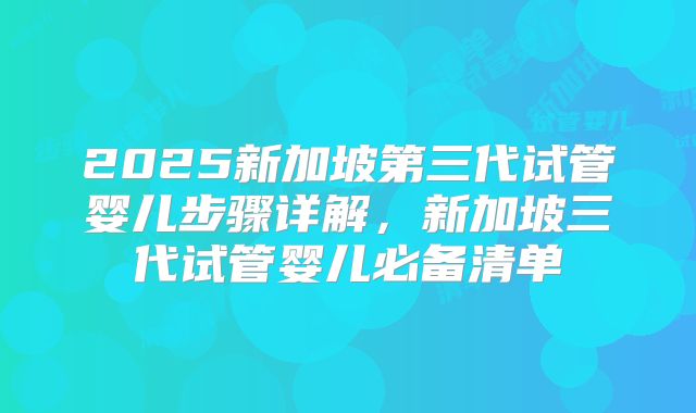 2025新加坡第三代试管婴儿步骤详解,新加坡三代试管婴儿必备清单