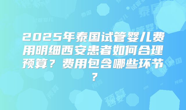 2025年泰国试管婴儿费用明细西安患者如何合理预算?费用包含哪些环节?