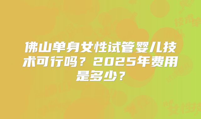 佛山单身女性试管婴儿技术可行吗?2025年费用是多少?