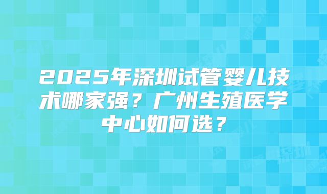 2025年深圳试管婴儿技术哪家强?广州生殖医学中心如何选?