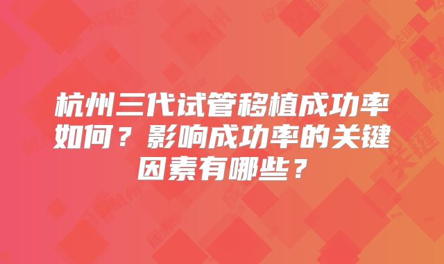 杭州三代试管移植成功率如何?影响成功率的关键因素有哪些?