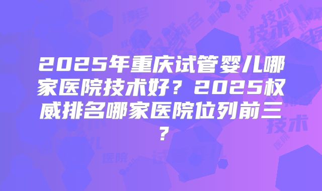 2025年重庆试管婴儿哪家医院技术好？2025权威排名哪家医院位列前三？