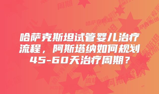 哈萨克斯坦试管婴儿治疗流程,阿斯塔纳如何规划45-60天治疗周期?