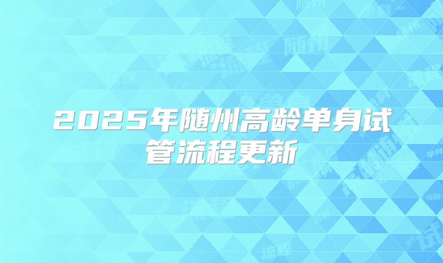 2025年随州高龄单身试管流程更新