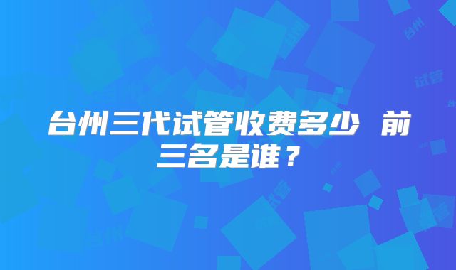 台州三代试管收费多少 前三名是谁?