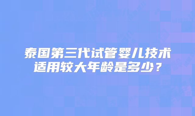 泰国第三代试管婴儿技术适用较大年龄是多少?