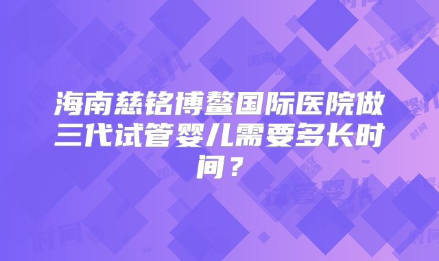 海南慈铭博鳌国际医院做三代试管婴儿需要多长时间?