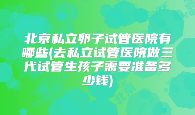 北京私立卵子试管医院有哪些(去私立试管医院做三代试管生孩子需要准备多少钱)