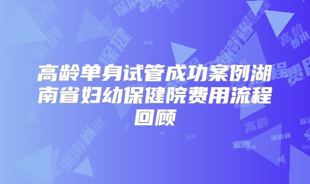 高龄单身试管成功案例湖南省妇幼保健院费用流程回顾