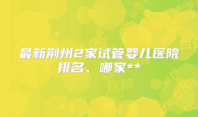 最新荆州2家试管婴儿医院排名、哪家**