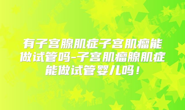 有子宫腺肌症子宫肌瘤能做试管吗-子宫肌瘤腺肌症能做试管婴儿吗!