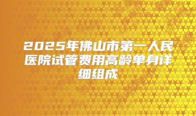 2025年佛山市第一人民医院试管费用高龄单身详细组成