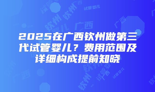 2025在广西钦州做第三代试管婴儿?费用范围及详细构成提前知晓
