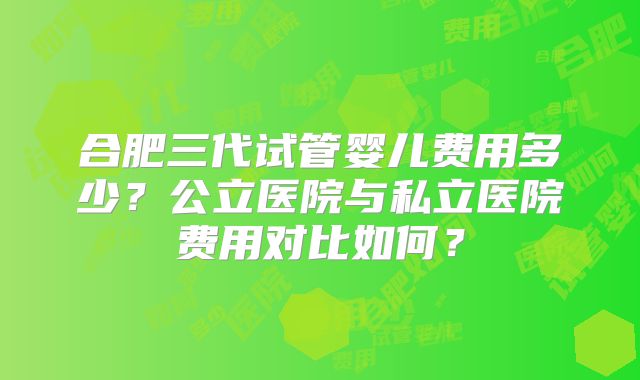 合肥三代试管婴儿费用多少?公立医院与私立医院费用对比如何?