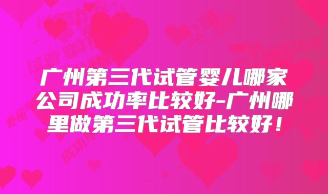 广州第三代试管婴儿哪家公司成功率比较好-广州哪里做第三代试管比较好！