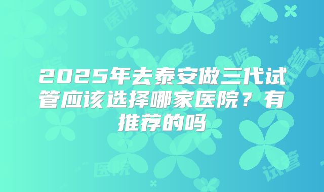 2025年去泰安做三代试管应该选择哪家医院？有推荐的吗
