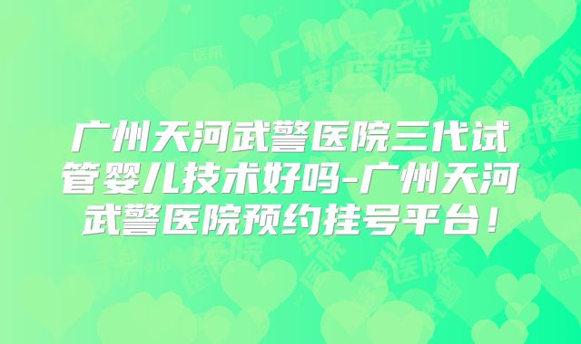 广州天河武警医院三代试管婴儿技术好吗-广州天河武警医院预约挂号平台！