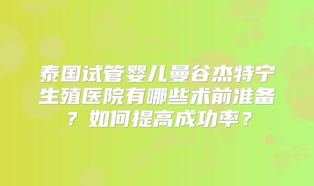 泰国试管婴儿曼谷杰特宁生殖医院有哪些术前准备？如何提高成功率？