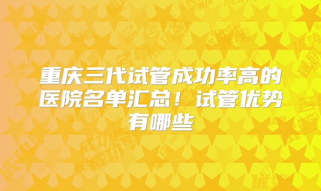 重庆三代试管成功率高的医院名单汇总!试管优势有哪些