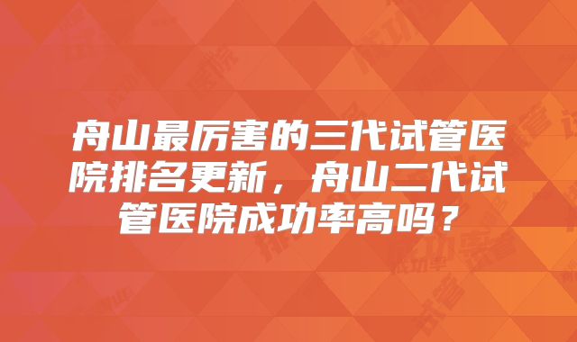 舟山最厉害的三代试管医院排名更新,舟山二代试管医院成功率高吗?