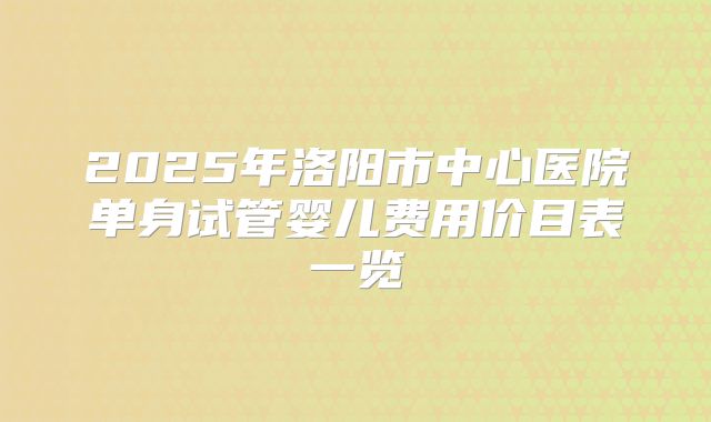 2025年洛阳市中心医院单身试管婴儿费用价目表一览